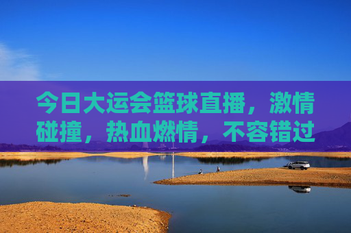 今日大运会篮球直播，激情碰撞，热血燃情，不容错过的赛事盛宴！大运会篮球直播，激情碰撞热血燃情，这场赛事不容错过！