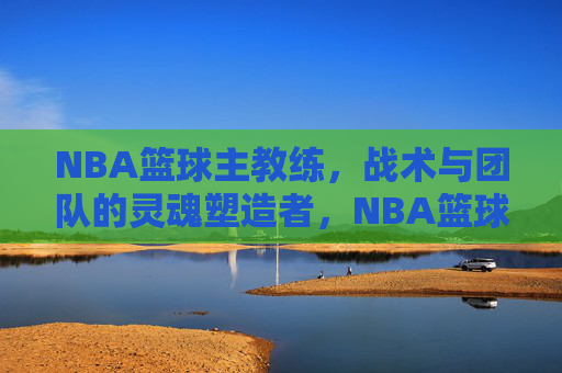 NBA篮球主教练，战术与团队的灵魂塑造者，NBA篮球主教练，战术与团队的灵魂塑造者