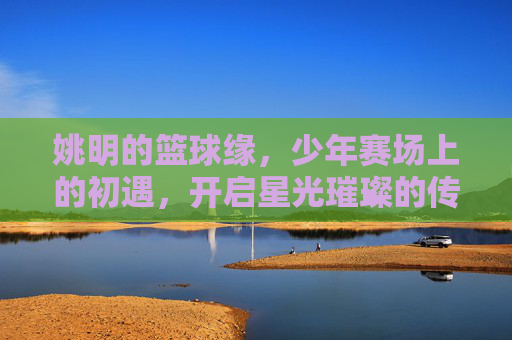 姚明的篮球缘,少年赛场上的初遇,开启星光璀璨的传奇,姚明篮球缘,少年赛场初遇,开启星光传奇