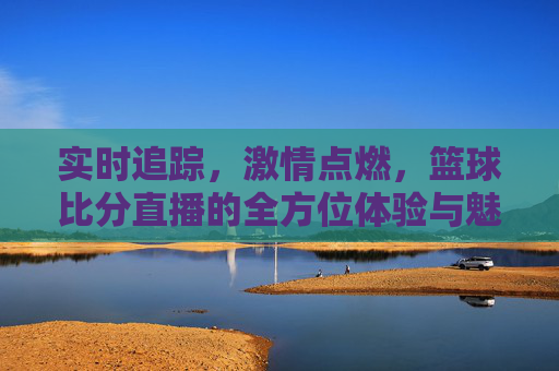 实时追踪，激情点燃，篮球比分直播的全方位体验与魅力，实时追踪激情点燃，篮球比分直播的全方位体验与魅力