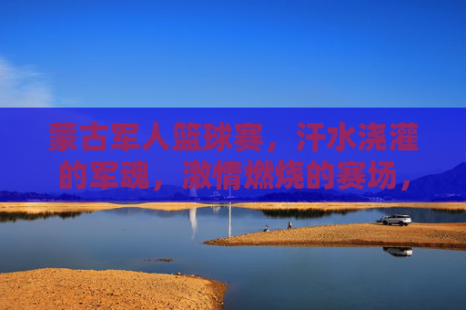 蒙古军人篮球赛，汗水浇灌的军魂，激情燃烧的赛场，蒙古军人篮球赛，汗水浇灌军魂，激情燃烧赛场