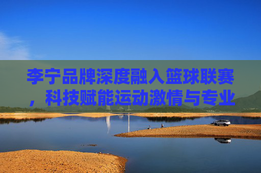 李宁品牌深度融入篮球联赛，科技赋能运动激情与专业精神，李宁深度融入篮球联赛，科技赋能运动激情与专业精神