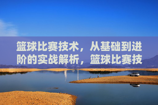 篮球比赛技术，从基础到进阶的实战解析，篮球比赛技术，从基础到进阶的实战解析