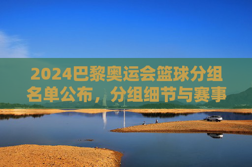 2024巴黎奥运会篮球分组名单公布，分组细节与赛事前瞻，2024巴黎奥运会篮球分组名单公布，分组细节与赛事前瞻