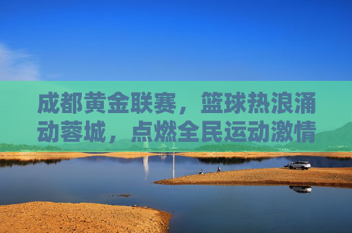 成都黄金联赛，篮球热浪涌动蓉城，点燃全民运动激情，成都黄金联赛，篮球热浪涌动蓉城，点燃全民运动激情