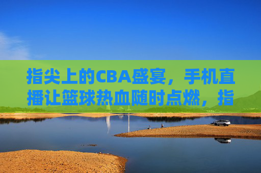 指尖上的CBA盛宴,手机直播让篮球热血随时点燃,指尖上的CBA盛宴,手机直播让篮球热血随时点燃
