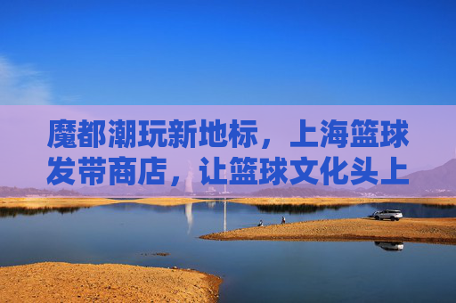 魔都潮玩新地标,上海篮球发带商店,让篮球文化头上闪耀潮流,魔都潮玩新地标,上海篮球发带商店,让篮球文化在头上闪耀潮流