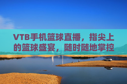 VTB手机篮球直播，指尖上的篮球盛宴，随时随地掌控赛场脉搏，VTB手机篮球直播，指尖上的篮球盛宴，随时随地掌控赛场脉搏