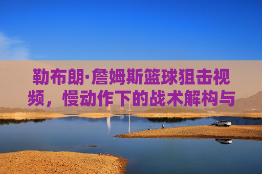 勒布朗·詹姆斯篮球狙击视频,慢动作下的战术解构与个人魅力展现,勒布朗·詹姆斯篮球狙击,慢动作下的战术解构与个人魅力展现