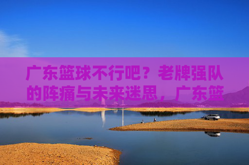 广东篮球不行吧？老牌强队的阵痛与未来迷思，广东篮球不行吧？老牌强队的阵痛与未来迷思