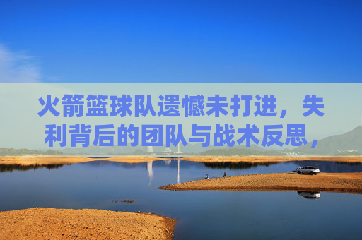 火箭篮球队遗憾未打进，失利背后的团队与战术反思，火箭篮球队遗憾失利未进决赛，团队协作与战术层面的反思