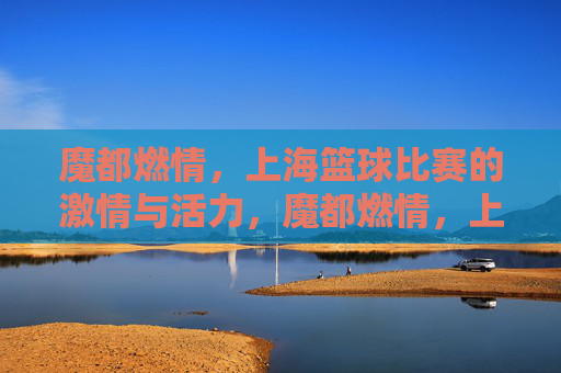 魔都燃情，上海篮球比赛的激情与活力，魔都燃情，上海篮球比赛的激情与活力