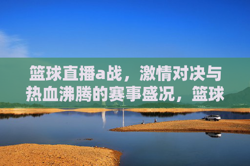 篮球直播a战，激情对决与热血沸腾的赛事盛况，篮球直播A战，激情对决与热血沸腾的赛事盛况