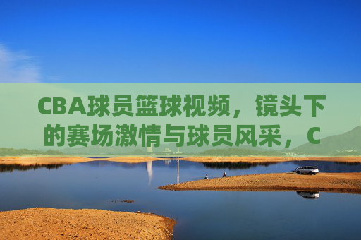 CBA球员篮球视频,镜头下的赛场激情与球员风采,CBA球员篮球视频,赛场激情与风采的镜头定格