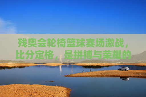 残奥会轮椅篮球赛场激战，比分定格，是拼搏与荣耀的注脚，残奥会轮椅篮球激战，拼搏与荣耀的赛场注脚