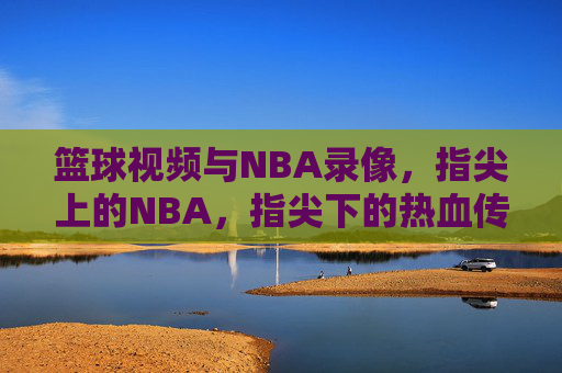 篮球视频与NBA录像，指尖上的NBA，指尖下的热血传承，指尖上的NBA，篮球视频与热血传承的NBA影像