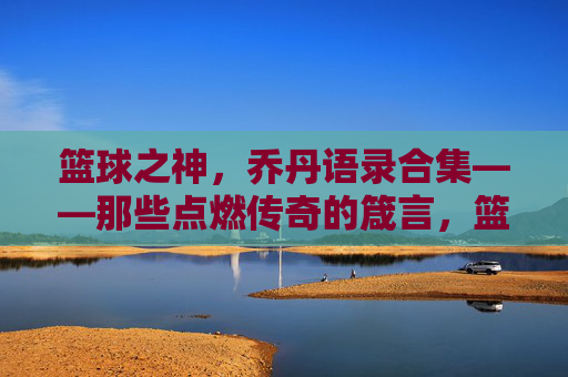 篮球之神，乔丹语录合集——那些点燃传奇的箴言，篮球之神，乔丹语录合集——那些点燃传奇的箴言