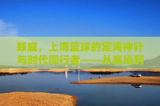 郑威，上海篮球的定海神针与时代同行者——从赛场到幕后，见证上海篮球的崛起与传承，郑威，上海篮球的定海神针与时代同行者——从赛场到幕后，见证上海篮球的崛起与传承
