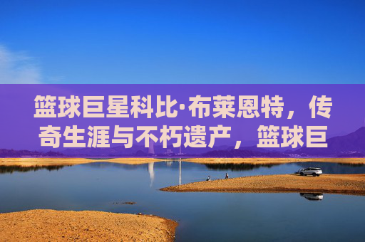 篮球巨星科比·布莱恩特，传奇生涯与不朽遗产，篮球巨星科比·布莱恩特，传奇生涯与不朽遗产