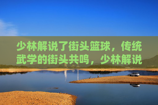 少林解说了街头篮球，传统武学的街头共鸣，少林解说了街头篮球，传统武学的街头共鸣