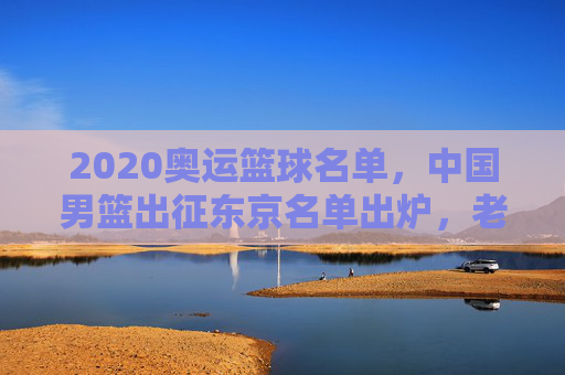 2020奥运篮球名单,中国男篮出征东京名单出炉,老将新秀齐聚,目标奥运赛场,2020奥运中国男篮名单出炉,老将新秀齐聚,出征东京赛场