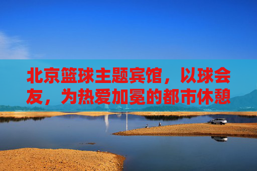 北京篮球主题宾馆,以球会友,为热爱加冕的都市休憩地,北京篮球主题宾馆,以球会友,为热爱加冕的都市休憩地