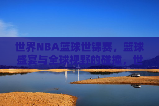 世界NBA篮球世锦赛，篮球盛宴与全球视野的碰撞，世界NBA篮球世锦赛，篮球盛宴与全球视野的碰撞
