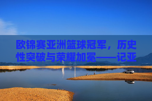 欧锦赛亚洲篮球冠军，历史性突破与荣耀加冕——记亚洲球队首次问鼎欧洲顶级篮球赛事的非凡时刻，亚洲球队首夺欧洲顶级篮球赛事冠军，历史性突破与荣耀加冕