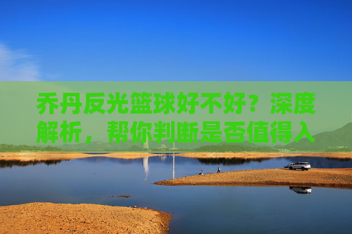 乔丹反光篮球好不好？深度解析，帮你判断是否值得入手，乔丹反光篮球好不好？深度解析，帮你判断是否值得入手