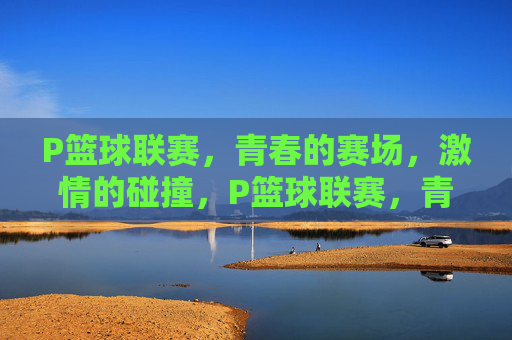P篮球联赛，青春的赛场，激情的碰撞，P篮球联赛，青春赛场激情碰撞