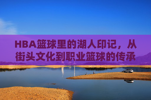 HBA篮球里的湖人印记，从街头文化到职业篮球的传承与荣耀，HBA篮球里的湖人印记，从街头文化到职业篮球的传承与荣耀