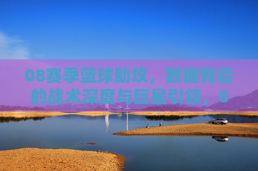 08赛季篮球助攻,数据背后的战术深度与巨星引领,08赛季篮球助攻,数据背后的战术深度与巨星引领