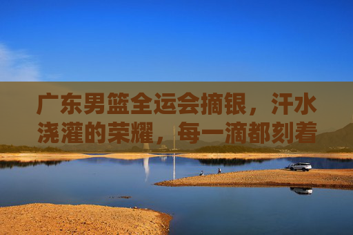 广东男篮全运会摘银，汗水浇灌的荣耀，每一滴都刻着拼搏的印记，广东男篮全运会摘银，汗水浇灌的荣耀，每一滴都刻着拼搏的印记
