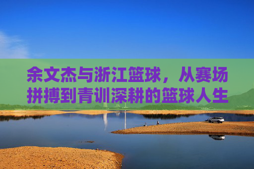 余文杰与浙江篮球，从赛场拼搏到青训深耕的篮球人生，余文杰与浙江篮球，从赛场拼搏到青训深耕的篮球人生
