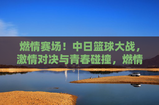 燃情赛场!中日篮球大战,激情对决与青春碰撞,燃情赛场!中日篮球大战,激情对决与青春碰撞