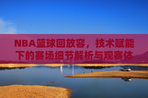 NBA篮球回放容,技术赋能下的赛场细节解析与观赛体验升级,技术赋能下的NBA篮球回放,赛场细节解析与观赛体验升级