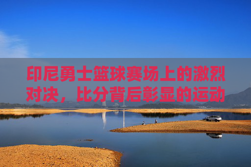 印尼勇士篮球赛场上的激烈对决，比分背后彰显的运动精神与团队力量，印尼勇士篮球赛场激烈对决，运动精神与团队力量的彰显