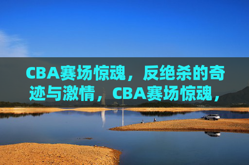 CBA赛场惊魂，反绝杀的奇迹与激情，CBA赛场惊魂，反绝杀的奇迹与激情