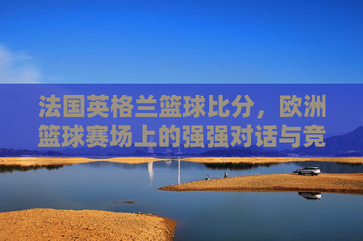 法国英格兰篮球比分,欧洲篮球赛场上的强强对话与竞技魅力,法国vs英格兰篮球比分,欧洲篮球赛场强强对话的竞技魅力