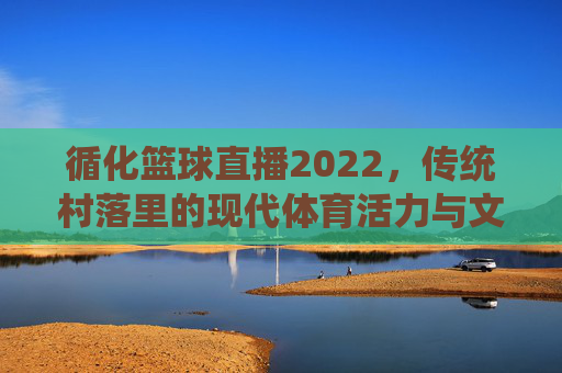 循化篮球直播2022,传统村落里的现代体育活力与文化传播,循化篮球直播2022,传统村落里的现代体育活力与文化传播