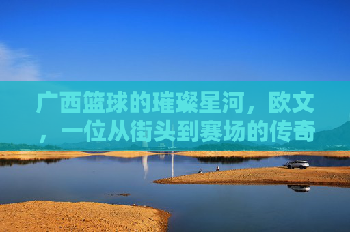 广西篮球的璀璨星河，欧文，一位从街头到赛场的传奇高手，广西篮球的璀璨星河，欧文，一位从街头到赛场的传奇高手
