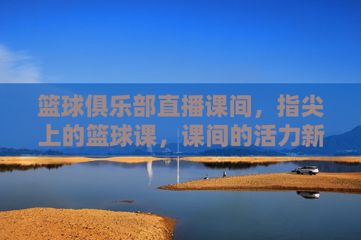 篮球俱乐部直播课间,指尖上的篮球课,课间的活力新风尚,篮球俱乐部直播课间,指尖上的篮球课,课间活力新风尚