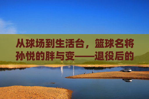 从球场到生活台，篮球名将孙悦的胖与变——退役后的岁月痕迹与球迷的集体记忆，从球场到生活台，孙悦退役后的岁月痕迹与胖与变，及球迷的集体记忆