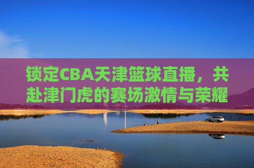 锁定CBA天津篮球直播，共赴津门虎的赛场激情与荣耀之旅，锁定CBA天津篮球直播，共赴津门虎的赛场激情与荣耀之旅