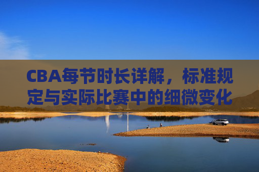 CBA每节时长详解,标准规定与实际比赛中的细微变化,CBA每节时长详解,标准规定与实际比赛中的细微变化