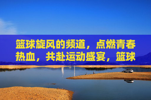 篮球旋风的频道，点燃青春热血，共赴运动盛宴，篮球旋风的频道，点燃青春热血，共赴运动盛宴