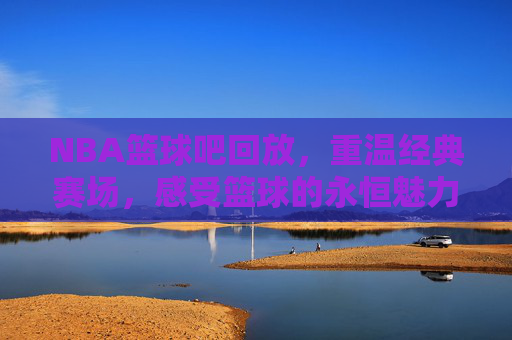 NBA篮球吧回放，重温经典赛场，感受篮球的永恒魅力，NBA篮球吧经典回放，重温赛场传奇，感受篮球永恒魅力