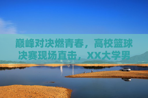 巅峰对决燃青春,高校篮球决赛现场直击,XX大学男篮力克XX大学夺冠,巅峰对决燃青春,高校篮球决赛现场直击,XX大学男篮力克XX大学夺冠