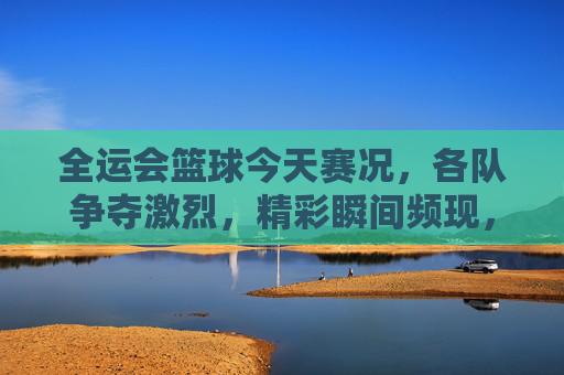 全运会篮球今天赛况,各队争夺激烈,精彩瞬间频现,全运会篮球赛今日赛况,激烈争夺与精彩瞬间频现