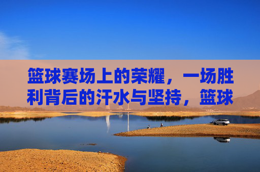 篮球赛场上的荣耀，一场胜利背后的汗水与坚持，篮球赛场上的荣耀，一场胜利背后的汗水与坚持